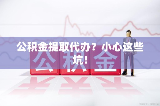 沙县公积金提取代办？小心这些坑！