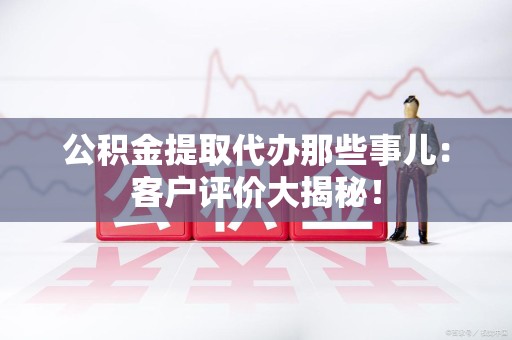 沙县公积金提取代办那些事儿：客户评价大揭秘！