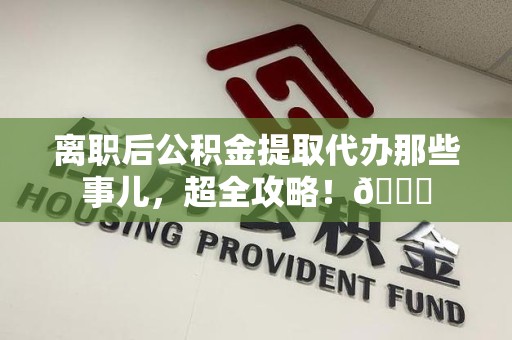 沙县离职后公积金提取代办那些事儿，超全攻略！😎