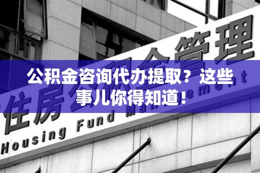 沙县公积金咨询代办提取？这些事儿你得知道！
