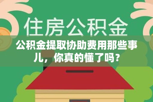 沙县公积金提取协助费用那些事儿，你真的懂了吗？