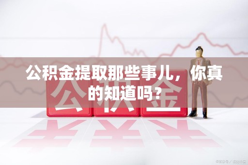 沙县公积金提取那些事儿，你真的知道吗？