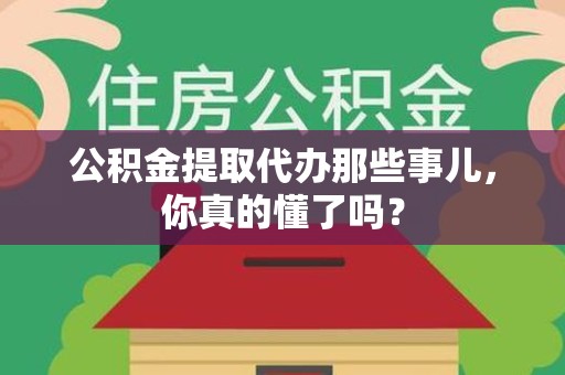 沙县公积金提取代办那些事儿，你真的懂了吗？