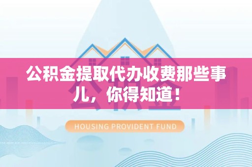 沙县公积金提取代办收费那些事儿，你得知道！