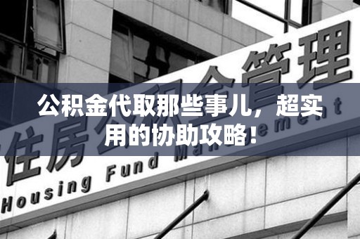 沙县公积金代取那些事儿，超实用的协助攻略！