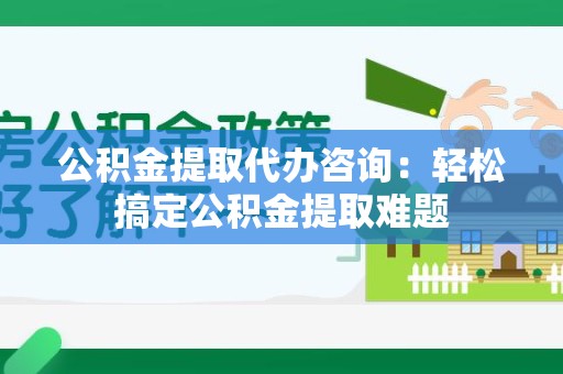 沙县公积金提取代办咨询：轻松搞定公积金提取难题