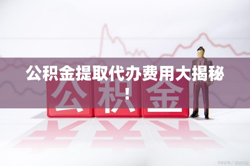 沙县公积金提取代办费用大揭秘！